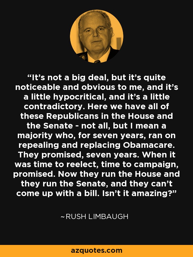 It's not a big deal, but it's quite noticeable and obvious to me, and it's a little hypocritical, and it's a little contradictory. Here we have all of these Republicans in the House and the Senate - not all, but I mean a majority who, for seven years, ran on repealing and replacing Obamacare. They promised, seven years. When it was time to reelect, time to campaign, promised. Now they run the House and they run the Senate, and they can't come up with a bill. Isn't it amazing? - Rush Limbaugh