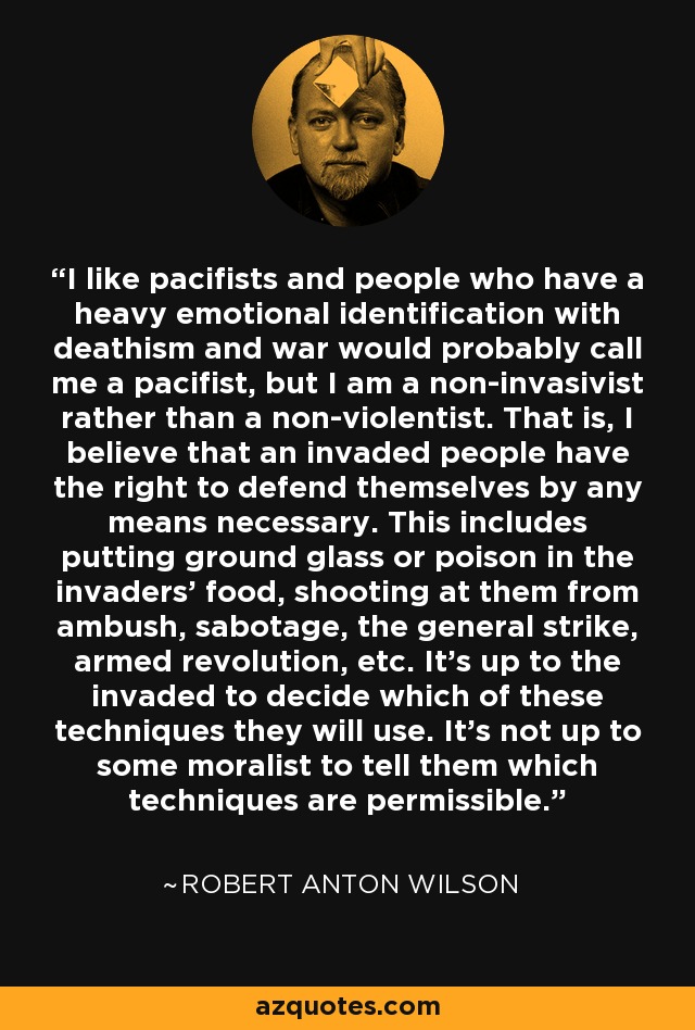 I like pacifists and people who have a heavy emotional identification with deathism and war would probably call me a pacifist, but I am a non-invasivist rather than a non-violentist. That is, I believe that an invaded people have the right to defend themselves by any means necessary. This includes putting ground glass or poison in the invaders' food, shooting at them from ambush, sabotage, the general strike, armed revolution, etc. It's up to the invaded to decide which of these techniques they will use. It's not up to some moralist to tell them which techniques are permissible. - Robert Anton Wilson