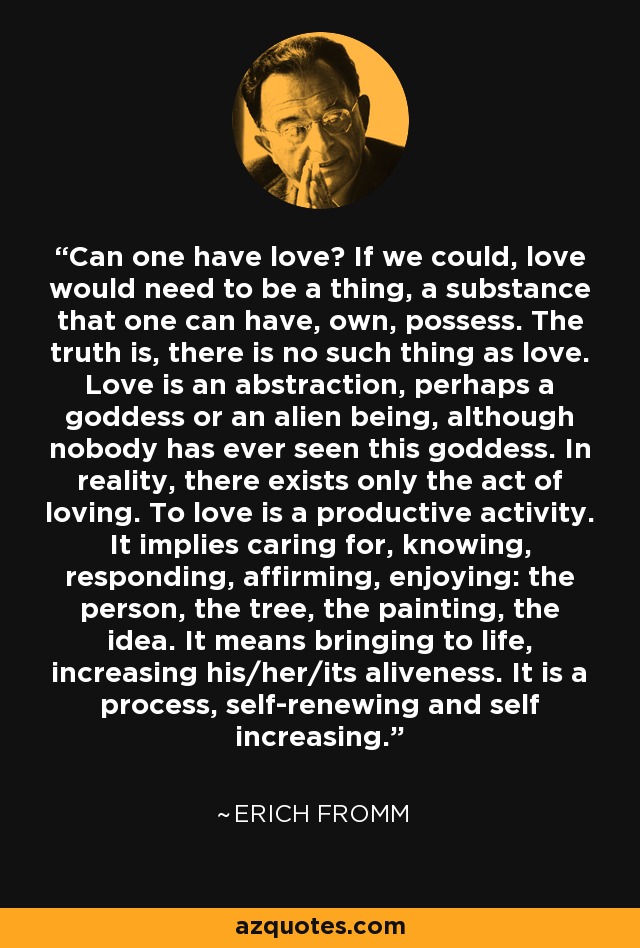 Can one have love? If we could, love would need to be a thing, a substance that one can have, own, possess. The truth is, there is no such thing as love. Love is an abstraction, perhaps a goddess or an alien being, although nobody has ever seen this goddess. In reality, there exists only the act of loving. To love is a productive activity. It implies caring for, knowing, responding, affirming, enjoying: the person, the tree, the painting, the idea. It means bringing to life, increasing his/her/its aliveness. It is a process, self-renewing and self increasing. - Erich Fromm