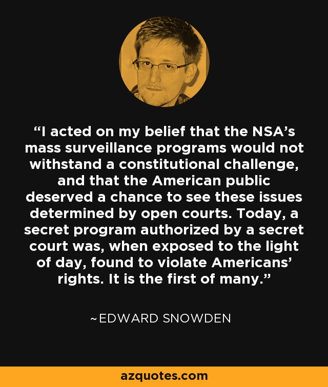 I acted on my belief that the NSA's mass surveillance programs would not withstand a constitutional challenge, and that the American public deserved a chance to see these issues determined by open courts. Today, a secret program authorized by a secret court was, when exposed to the light of day, found to violate Americans' rights. It is the first of many. - Edward Snowden