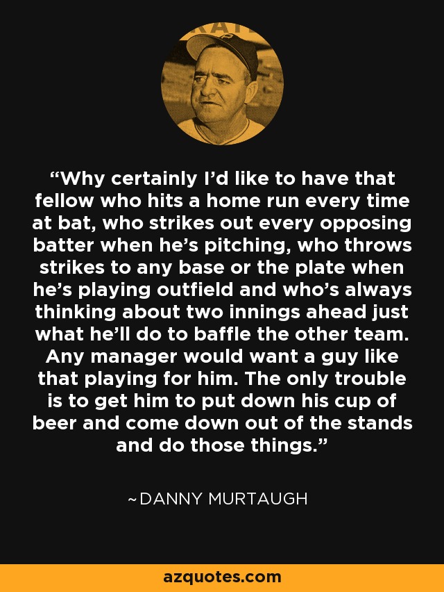 Why certainly I'd like to have that fellow who hits a home run every time at bat, who strikes out every opposing batter when he's pitching, who throws strikes to any base or the plate when he's playing outfield and who's always thinking about two innings ahead just what he'll do to baffle the other team. Any manager would want a guy like that playing for him. The only trouble is to get him to put down his cup of beer and come down out of the stands and do those things. - Danny Murtaugh