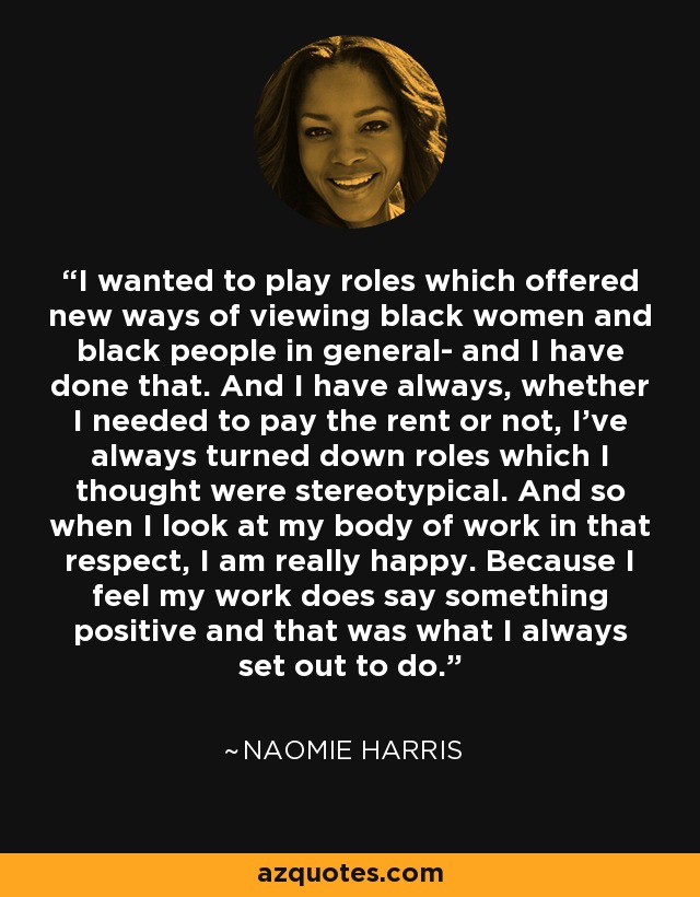 I wanted to play roles which offered new ways of viewing black women and black people in general- and I have done that. And I have always, whether I needed to pay the rent or not, I've always turned down roles which I thought were stereotypical. And so when I look at my body of work in that respect, I am really happy. Because I feel my work does say something positive and that was what I always set out to do. - Naomie Harris