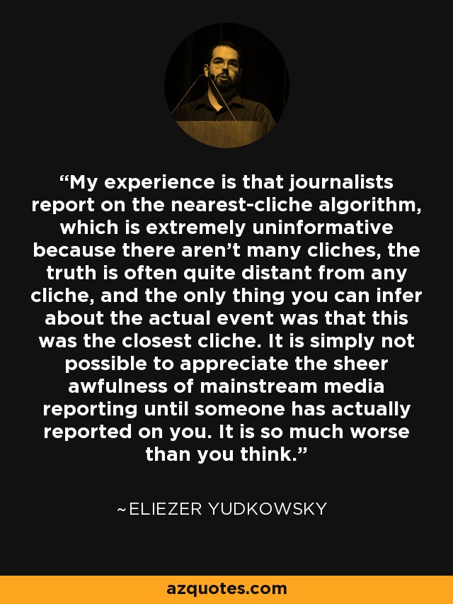 My experience is that journalists report on the nearest-cliche algorithm, which is extremely uninformative because there aren't many cliches, the truth is often quite distant from any cliche, and the only thing you can infer about the actual event was that this was the closest cliche. It is simply not possible to appreciate the sheer awfulness of mainstream media reporting until someone has actually reported on you. It is so much worse than you think. - Eliezer Yudkowsky