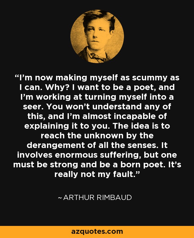 I'm now making myself as scummy as I can. Why? I want to be a poet, and I'm working at turning myself into a seer. You won't understand any of this, and I'm almost incapable of explaining it to you. The idea is to reach the unknown by the derangement of all the senses. It involves enormous suffering, but one must be strong and be a born poet. It's really not my fault. - Arthur Rimbaud