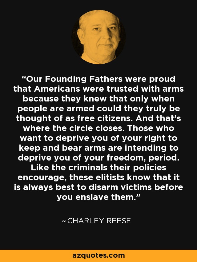 Our Founding Fathers were proud that Americans were trusted with arms because they knew that only when people are armed could they truly be thought of as free citizens. And that's where the circle closes. Those who want to deprive you of your right to keep and bear arms are intending to deprive you of your freedom, period. Like the criminals their policies encourage, these elitists know that it is always best to disarm victims before you enslave them. - Charley Reese