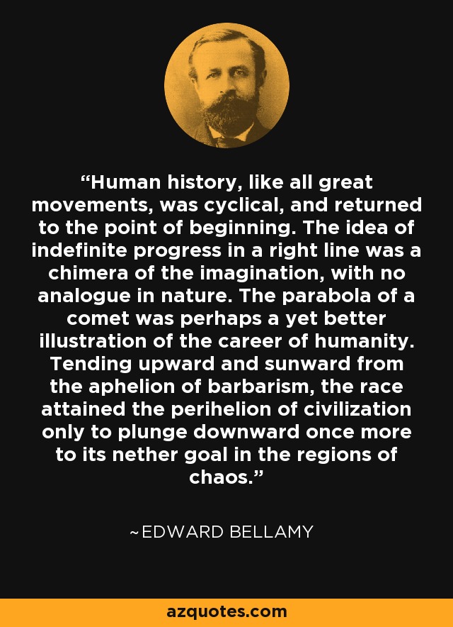 Human history, like all great movements, was cyclical, and returned to the point of beginning. The idea of indefinite progress in a right line was a chimera of the imagination, with no analogue in nature. The parabola of a comet was perhaps a yet better illustration of the career of humanity. Tending upward and sunward from the aphelion of barbarism, the race attained the perihelion of civilization only to plunge downward once more to its nether goal in the regions of chaos. - Edward Bellamy