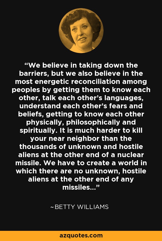 We believe in taking down the barriers, but we also believe in the most energetic reconciliation among peoples by getting them to know each other, talk each other's languages, understand each other's fears and beliefs, getting to know each other physically, philosophically and spiritually. It is much harder to kill your near neighbor than the thousands of unknown and hostile aliens at the other end of a nuclear missile. We have to create a world in which there are no unknown, hostile aliens at the other end of any missiles... - Betty Williams