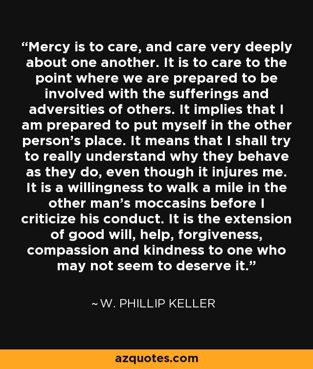 Mercy is to care, and care very deeply about one another. It is to care to the point where we are prepared to be involved with the sufferings and adversities of others. It implies that I am prepared to put myself in the other person's place. It means that I shall try to really understand why they behave as they do, even though it injures me. It is a willingness to walk a mile in the other man's moccasins before I criticize his conduct. It is the extension of good will, help, forgiveness, compassion and kindness to one who may not seem to deserve it. - W. Phillip Keller