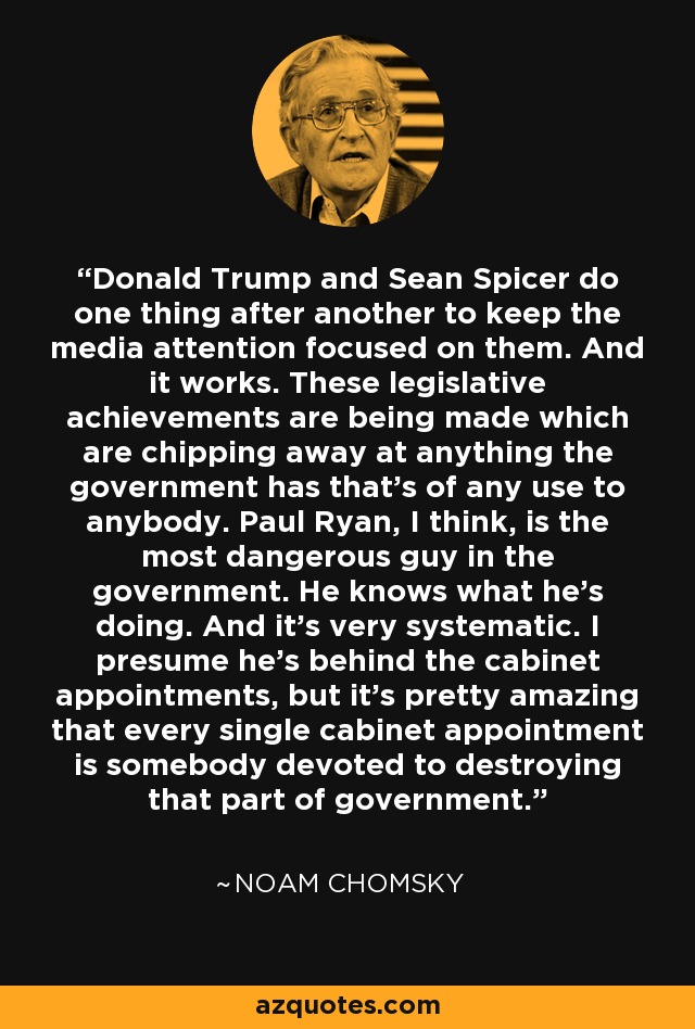 Donald Trump and Sean Spicer do one thing after another to keep the media attention focused on them. And it works. These legislative achievements are being made which are chipping away at anything the government has that's of any use to anybody. Paul Ryan, I think, is the most dangerous guy in the government. He knows what he's doing. And it's very systematic. I presume he's behind the cabinet appointments, but it's pretty amazing that every single cabinet appointment is somebody devoted to destroying that part of government. - Noam Chomsky