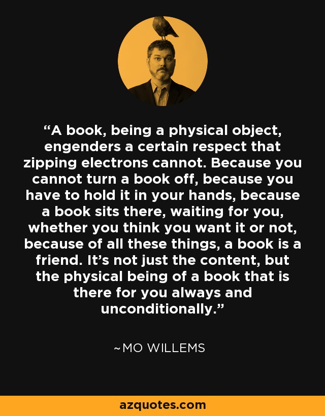 A book, being a physical object, engenders a certain respect that zipping electrons cannot. Because you cannot turn a book off, because you have to hold it in your hands, because a book sits there, waiting for you, whether you think you want it or not, because of all these things, a book is a friend. It’s not just the content, but the physical being of a book that is there for you always and unconditionally. - Mo Willems