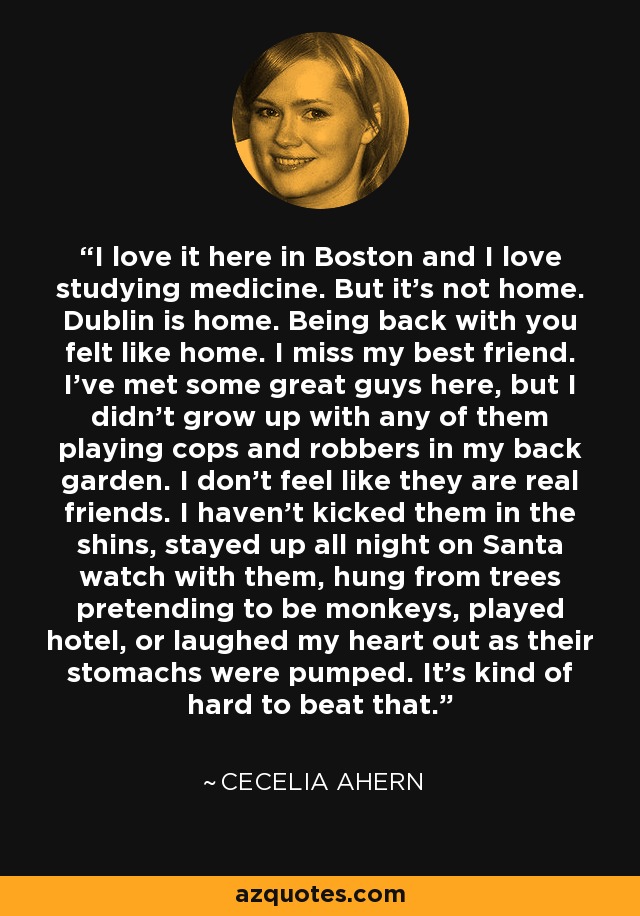 I love it here in Boston and I love studying medicine. But it’s not home. Dublin is home. Being back with you felt like home. I miss my best friend. I’ve met some great guys here, but I didn’t grow up with any of them playing cops and robbers in my back garden. I don’t feel like they are real friends. I haven’t kicked them in the shins, stayed up all night on Santa watch with them, hung from trees pretending to be monkeys, played hotel, or laughed my heart out as their stomachs were pumped. It’s kind of hard to beat that. - Cecelia Ahern