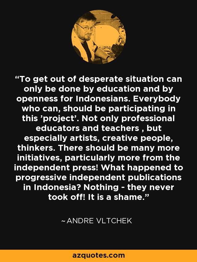 To get out of desperate situation can only be done by education and by openness for Indonesians. Everybody who can, should be participating in this 'project'. Not only professional educators and teachers , but especially artists, creative people, thinkers. There should be many more initiatives, particularly more from the independent press! What happened to progressive independent publications in Indonesia? Nothing - they never took off! It is a shame. - Andre Vltchek