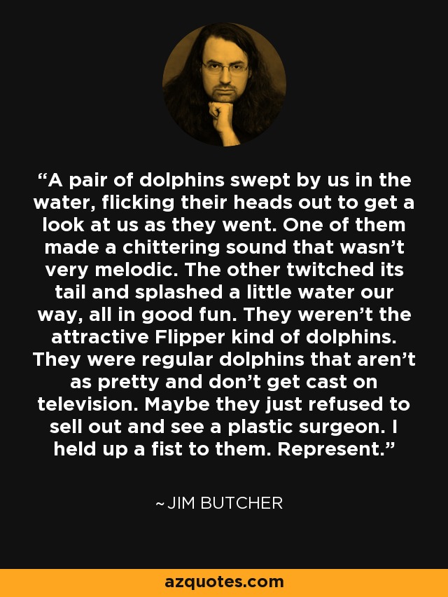 A pair of dolphins swept by us in the water, flicking their heads out to get a look at us as they went. One of them made a chittering sound that wasn't very melodic. The other twitched its tail and splashed a little water our way, all in good fun. They weren't the attractive Flipper kind of dolphins. They were regular dolphins that aren't as pretty and don't get cast on television. Maybe they just refused to sell out and see a plastic surgeon. I held up a fist to them. Represent. - Jim Butcher