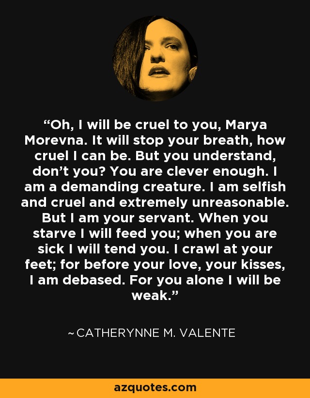 Oh, I will be cruel to you, Marya Morevna. It will stop your breath, how cruel I can be. But you understand, don’t you? You are clever enough. I am a demanding creature. I am selfish and cruel and extremely unreasonable. But I am your servant. When you starve I will feed you; when you are sick I will tend you. I crawl at your feet; for before your love, your kisses, I am debased. For you alone I will be weak. - Catherynne M. Valente