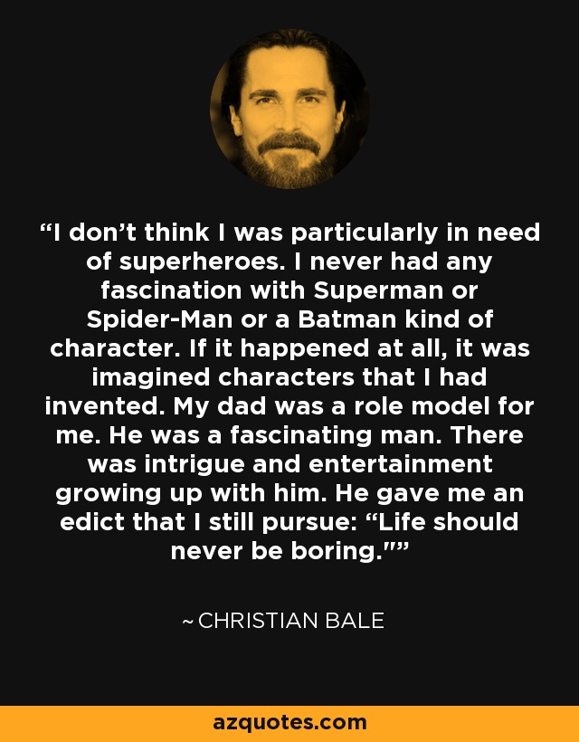 I don't think I was particularly in need of superheroes. I never had any fascination with Superman or Spider-Man or a Batman kind of character. If it happened at all, it was imagined characters that I had invented. My dad was a role model for me. He was a fascinating man. There was intrigue and entertainment growing up with him. He gave me an edict that I still pursue: “Life should never be boring.