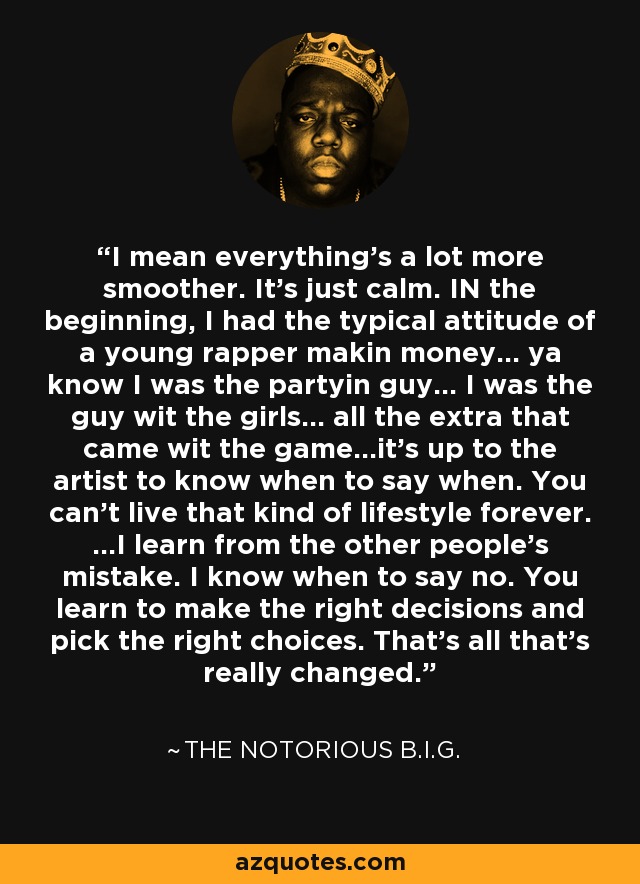 I mean everything's a lot more smoother. It's just calm. IN the beginning, I had the typical attitude of a young rapper makin money... ya know I was the partyin guy... I was the guy wit the girls... all the extra that came wit the game...it's up to the artist to know when to say when. You can't live that kind of lifestyle forever. ...I learn from the other people's mistake. I know when to say no. You learn to make the right decisions and pick the right choices. That's all that's really changed. - The Notorious B.I.G.