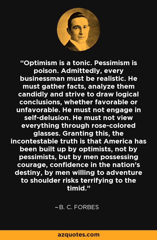 Optimism is a tonic. Pessimism is poison. Admittedly, every businessman must be realistic. He must gather facts, analyze them candidly and strive to draw logical conclusions, whether favorable or unfavorable. He must not engage in self-delusion. He must not view everything through rose-colored glasses. Granting this, the incontestable truth is that America has been built up by optimists, not by pessimists, but by men possessing courage, confidence in the nation's destiny, by men willing to adventure to shoulder risks terrifying to the timid. - B. C. Forbes