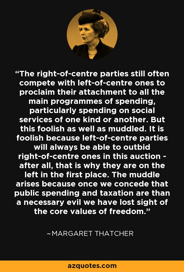 The right-of-centre parties still often compete with left-of-centre ones to proclaim their attachment to all the main programmes of spending, particularly spending on social services of one kind or another. But this foolish as well as muddled. It is foolish because left-of-centre parties will always be able to outbid right-of-centre ones in this auction - after all, that is why they are on the left in the first place. The muddle arises because once we concede that public spending and taxation are than a necessary evil we have lost sight of the core values of freedom. - Margaret Thatcher
