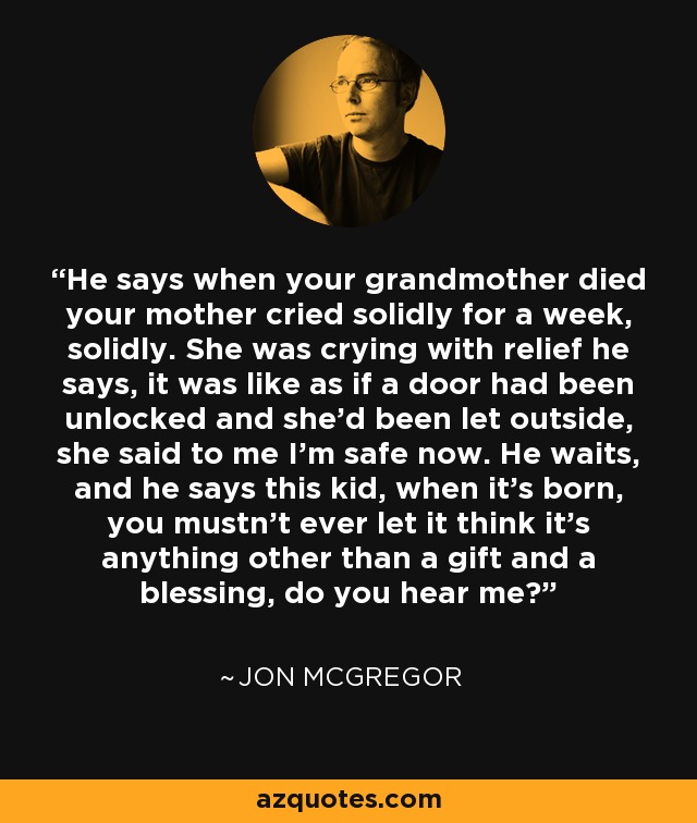 He says when your grandmother died your mother cried solidly for a week, solidly. She was crying with relief he says, it was like as if a door had been unlocked and she'd been let outside, she said to me I'm safe now. He waits, and he says this kid, when it's born, you mustn't ever let it think it's anything other than a gift and a blessing, do you hear me? - Jon McGregor