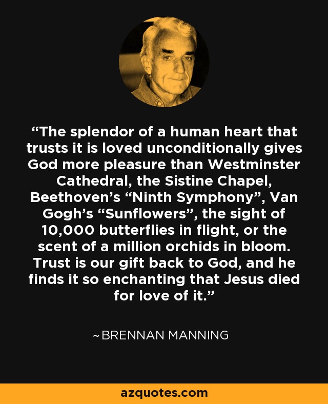 The splendor of a human heart that trusts it is loved unconditionally gives God more pleasure than Westminster Cathedral, the Sistine Chapel, Beethoven’s “Ninth Symphony”, Van Gogh’s “Sunflowers”, the sight of 10,000 butterflies in flight, or the scent of a million orchids in bloom. Trust is our gift back to God, and he finds it so enchanting that Jesus died for love of it. - Brennan Manning