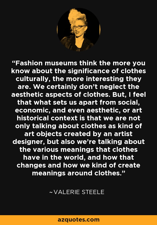 Fashion museums think the more you know about the significance of clothes culturally, the more interesting they are. We certainly don't neglect the aesthetic aspects of clothes. But, I feel that what sets us apart from social, economic, and even aesthetic, or art historical context is that we are not only talking about clothes as kind of art objects created by an artist designer, but also we're talking about the various meanings that clothes have in the world, and how that changes and how we kind of create meanings around clothes. - Valerie Steele