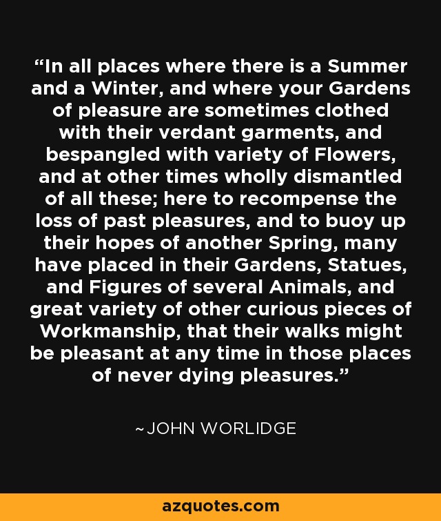 In all places where there is a Summer and a Winter, and where your Gardens of pleasure are sometimes clothed with their verdant garments, and bespangled with variety of Flowers, and at other times wholly dismantled of all these; here to recompense the loss of past pleasures, and to buoy up their hopes of another Spring, many have placed in their Gardens, Statues, and Figures of several Animals, and great variety of other curious pieces of Workmanship, that their walks might be pleasant at any time in those places of never dying pleasures. - John Worlidge
