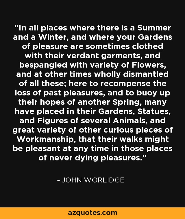 In all places where there is a Summer and a Winter, and where your Gardens of pleasure are sometimes clothed with their verdant garments, and bespangled with variety of Flowers, and at other times wholly dismantled of all these; here to recompense the loss of past pleasures, and to buoy up their hopes of another Spring, many have placed in their Gardens, Statues, and Figures of several Animals, and great variety of other curious pieces of Workmanship, that their walks might be pleasant at any time in those places of never dying pleasures. - John Worlidge