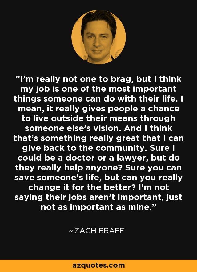 I'm really not one to brag, but I think my job is one of the most important things someone can do with their life. I mean, it really gives people a chance to live outside their means through someone else's vision. And I think that's something really great that I can give back to the community. Sure I could be a doctor or a lawyer, but do they really help anyone? Sure you can save someone's life, but can you really change it for the better? I'm not saying their jobs aren't important, just not as important as mine. - Zach Braff