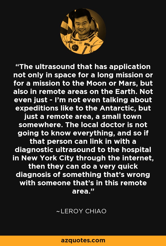 The ultrasound that has application not only in space for a long mission or for a mission to the Moon or Mars, but also in remote areas on the Earth. Not even just - I'm not even talking about expeditions like to the Antarctic, but just a remote area, a small town somewhere. The local doctor is not going to know everything, and so if that person can link in with a diagnostic ultrasound to the hospital in New York City through the internet, then they can do a very quick diagnosis of something that's wrong with someone that's in this remote area. - Leroy Chiao