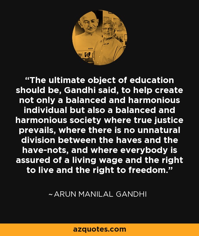 The ultimate object of education should be, Gandhi said, to help create not only a balanced and harmonious individual but also a balanced and harmonious society where true justice prevails, where there is no unnatural division between the haves and the have-nots, and where everybody is assured of a living wage and the right to live and the right to freedom. - Arun Manilal Gandhi