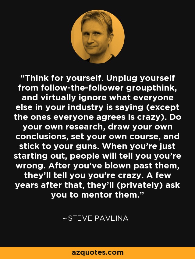 Think for yourself. Unplug yourself from follow-the-follower groupthink, and virtually ignore what everyone else in your industry is saying (except the ones everyone agrees is crazy). Do your own research, draw your own conclusions, set your own course, and stick to your guns. When you're just starting out, people will tell you you're wrong. After you've blown past them, they'll tell you you're crazy. A few years after that, they'll (privately) ask you to mentor them. - Steve Pavlina