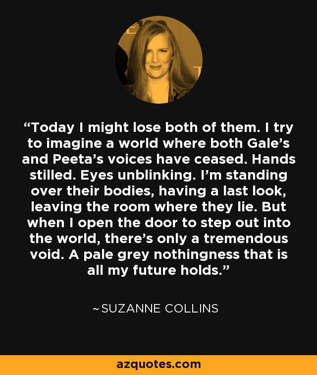 Today I might lose both of them. I try to imagine a world where both Gale's and Peeta's voices have ceased. Hands stilled. Eyes unblinking. I'm standing over their bodies, having a last look, leaving the room where they lie. But when I open the door to step out into the world, there's only a tremendous void. A pale grey nothingness that is all my future holds. - Suzanne Collins