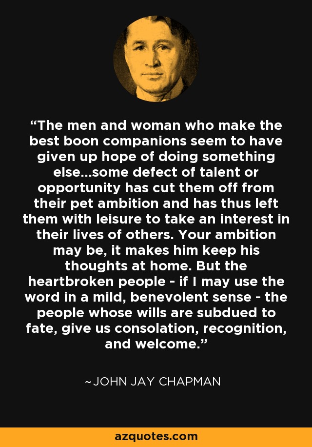 The men and woman who make the best boon companions seem to have given up hope of doing something else...some defect of talent or opportunity has cut them off from their pet ambition and has thus left them with leisure to take an interest in their lives of others. Your ambition may be, it makes him keep his thoughts at home. But the heartbroken people - if I may use the word in a mild, benevolent sense - the people whose wills are subdued to fate, give us consolation, recognition, and welcome. - John Jay Chapman