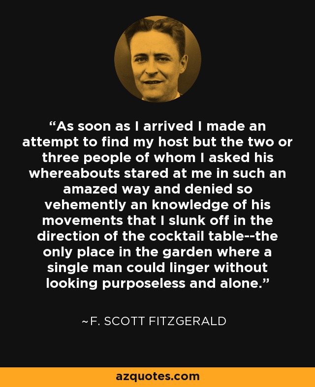 As soon as I arrived I made an attempt to find my host but the two or three people of whom I asked his whereabouts stared at me in such an amazed way and denied so vehemently an knowledge of his movements that I slunk off in the direction of the cocktail table--the only place in the garden where a single man could linger without looking purposeless and alone. - F. Scott Fitzgerald