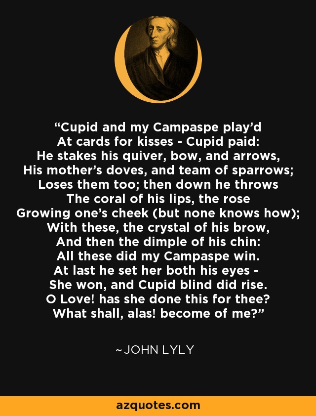 Cupid and my Campaspe play'd At cards for kisses - Cupid paid: He stakes his quiver, bow, and arrows, His mother's doves, and team of sparrows; Loses them too; then down he throws The coral of his lips, the rose Growing one's cheek (but none knows how); With these, the crystal of his brow, And then the dimple of his chin: All these did my Campaspe win. At last he set her both his eyes - She won, and Cupid blind did rise. O Love! has she done this for thee? What shall, alas! become of me? - John Lyly