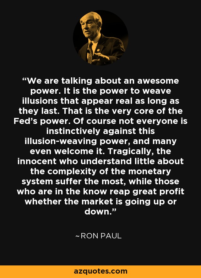 We are talking about an awesome power. It is the power to weave illusions that appear real as long as they last. That is the very core of the Fed's power. Of course not everyone is instinctively against this illusion-weaving power, and many even welcome it. Tragically, the innocent who understand little about the complexity of the monetary system suffer the most, while those who are in the know reap great profit whether the market is going up or down. - Ron Paul