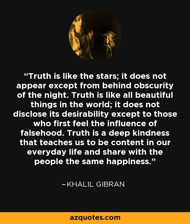 Truth is like the stars; it does not appear except from behind obscurity of the night. Truth is like all beautiful things in the world; it does not disclose its desirability except to those who first feel the influence of falsehood. Truth is a deep kindness that teaches us to be content in our everyday life and share with the people the same happiness. - Khalil Gibran