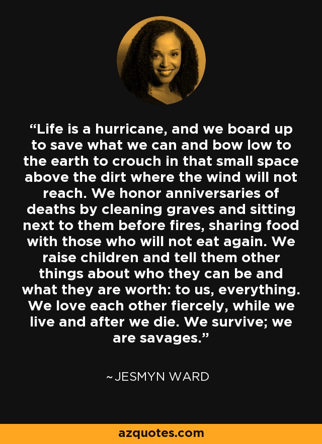 Life is a hurricane, and we board up to save what we can and bow low to the earth to crouch in that small space above the dirt where the wind will not reach. We honor anniversaries of deaths by cleaning graves and sitting next to them before fires, sharing food with those who will not eat again. We raise children and tell them other things about who they can be and what they are worth: to us, everything. We love each other fiercely, while we live and after we die. We survive; we are savages. - Jesmyn Ward