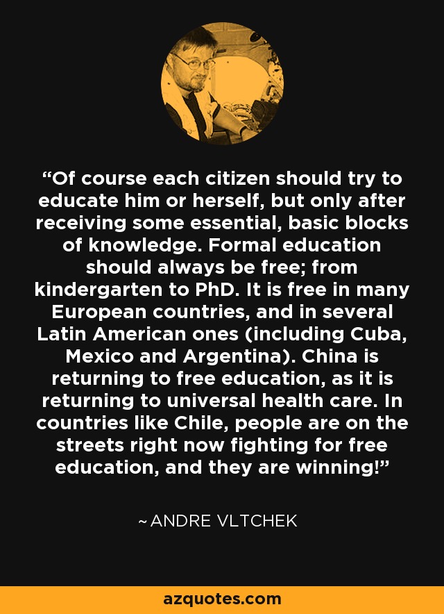 Of course each citizen should try to educate him or herself, but only after receiving some essential, basic blocks of knowledge. Formal education should always be free; from kindergarten to PhD. It is free in many European countries, and in several Latin American ones (including Cuba, Mexico and Argentina). China is returning to free education, as it is returning to universal health care. In countries like Chile, people are on the streets right now fighting for free education, and they are winning! - Andre Vltchek