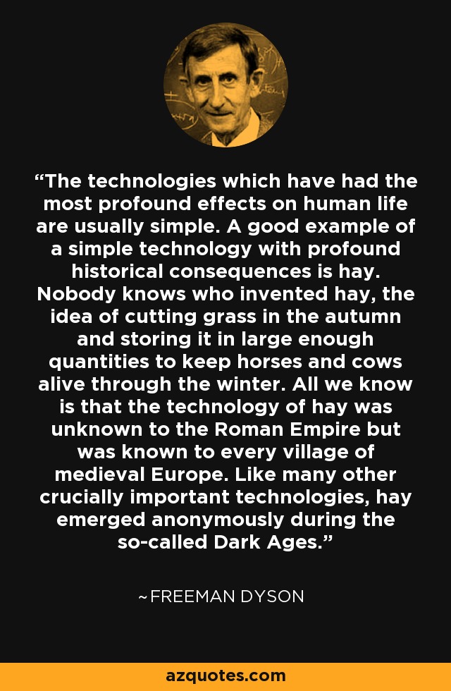 The technologies which have had the most profound effects on human life are usually simple. A good example of a simple technology with profound historical consequences is hay. Nobody knows who invented hay, the idea of cutting grass in the autumn and storing it in large enough quantities to keep horses and cows alive through the winter. All we know is that the technology of hay was unknown to the Roman Empire but was known to every village of medieval Europe. Like many other crucially important technologies, hay emerged anonymously during the so-called Dark Ages. - Freeman Dyson