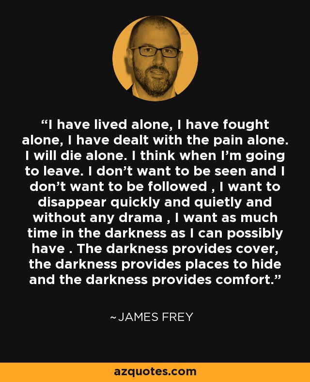 I have lived alone, I have fought alone, I have dealt with the pain alone. I will die alone. I think when I'm going to leave. I don’t want to be seen and I don’t want to be followed , I want to disappear quickly and quietly and without any drama , I want as much time in the darkness as I can possibly have . The darkness provides cover, the darkness provides places to hide and the darkness provides comfort. - James Frey