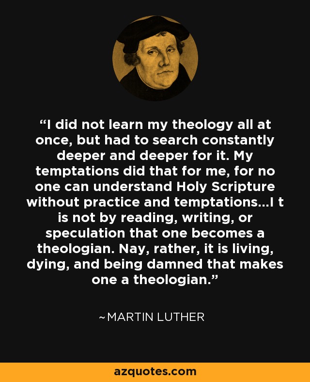 I did not learn my theology all at once, but had to search constantly deeper and deeper for it. My temptations did that for me, for no one can understand Holy Scripture without practice and temptations...I t is not by reading, writing, or speculation that one becomes a theologian. Nay, rather, it is living, dying, and being damned that makes one a theologian. - Martin Luther