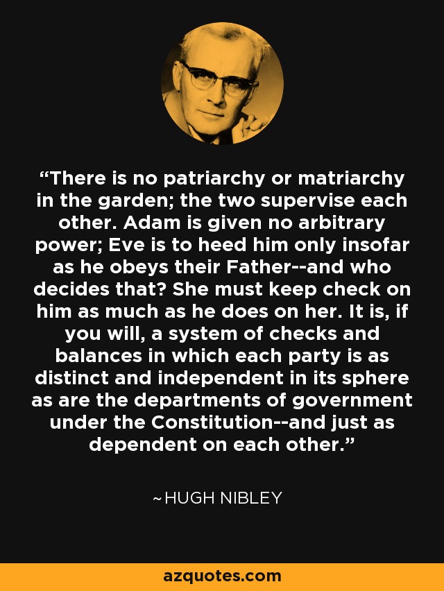 There is no patriarchy or matriarchy in the garden; the two supervise each other. Adam is given no arbitrary power; Eve is to heed him only insofar as he obeys their Father--and who decides that? She must keep check on him as much as he does on her. It is, if you will, a system of checks and balances in which each party is as distinct and independent in its sphere as are the departments of government under the Constitution--and just as dependent on each other. - Hugh Nibley
