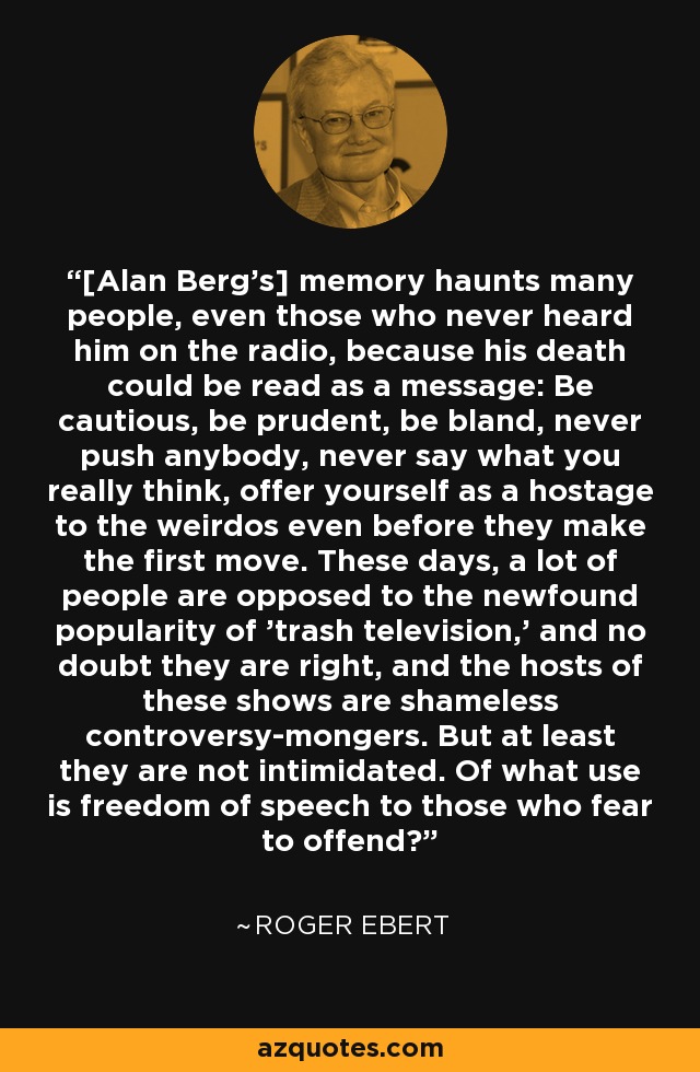 [Alan Berg's] memory haunts many people, even those who never heard him on the radio, because his death could be read as a message: Be cautious, be prudent, be bland, never push anybody, never say what you really think, offer yourself as a hostage to the weirdos even before they make the first move. These days, a lot of people are opposed to the newfound popularity of 'trash television,' and no doubt they are right, and the hosts of these shows are shameless controversy-mongers. But at least they are not intimidated. Of what use is freedom of speech to those who fear to offend? - Roger Ebert
