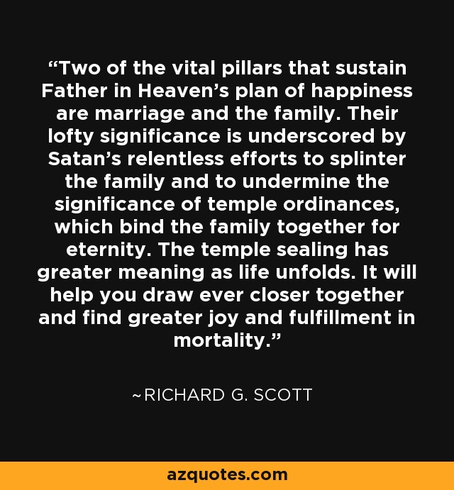 Two of the vital pillars that sustain Father in Heaven’s plan of happiness are marriage and the family. Their lofty significance is underscored by Satan’s relentless efforts to splinter the family and to undermine the significance of temple ordinances, which bind the family together for eternity. The temple sealing has greater meaning as life unfolds. It will help you draw ever closer together and find greater joy and fulfillment in mortality. - Richard G. Scott