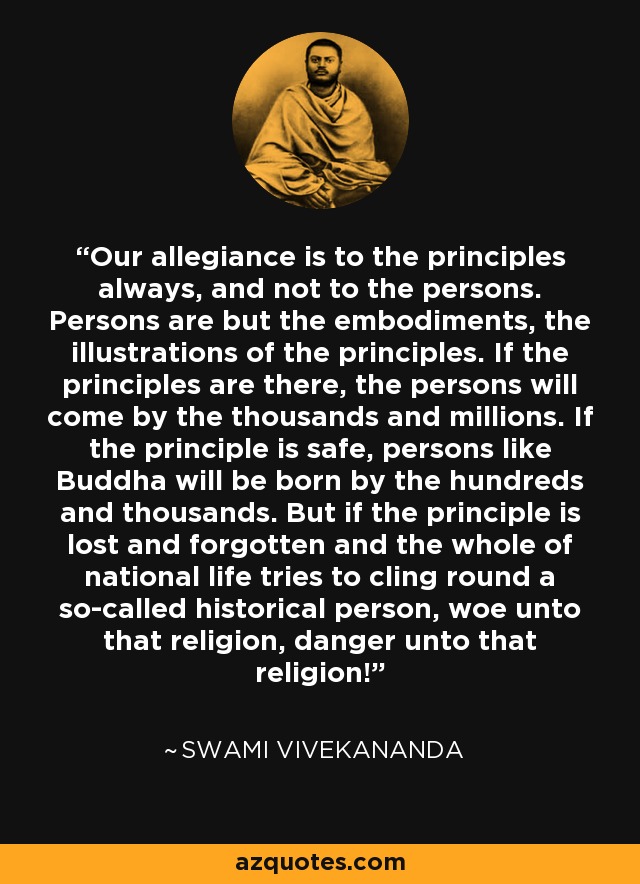 Our allegiance is to the principles always, and not to the persons. Persons are but the embodiments, the illustrations of the principles. If the principles are there, the persons will come by the thousands and millions. If the principle is safe, persons like Buddha will be born by the hundreds and thousands. But if the principle is lost and forgotten and the whole of national life tries to cling round a so-called historical person, woe unto that religion, danger unto that religion! - Swami Vivekananda