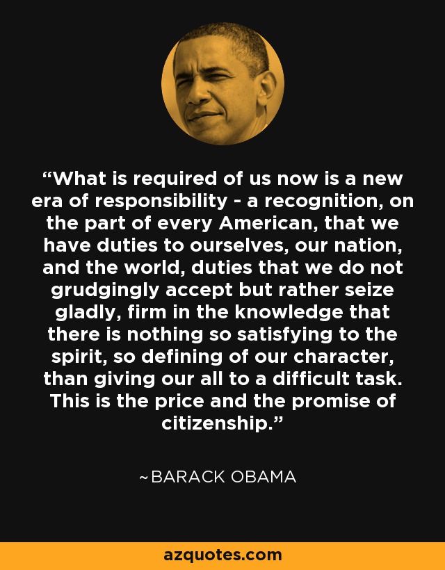 What is required of us now is a new era of responsibility - a recognition, on the part of every American, that we have duties to ourselves, our nation, and the world, duties that we do not grudgingly accept but rather seize gladly, firm in the knowledge that there is nothing so satisfying to the spirit, so defining of our character, than giving our all to a difficult task. This is the price and the promise of citizenship. - Barack Obama
