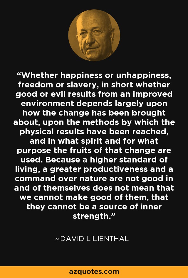 Whether happiness or unhappiness, freedom or slavery, in short whether good or evil results from an improved environment depends largely upon how the change has been brought about, upon the methods by which the physical results have been reached, and in what spirit and for what purpose the fruits of that change are used. Because a higher standard of living, a greater productiveness and a command over nature are not good in and of themselves does not mean that we cannot make good of them, that they cannot be a source of inner strength. - David Lilienthal