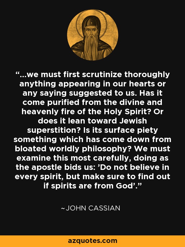 ...we must first scrutinize thoroughly anything appearing in our hearts or any saying suggested to us. Has it come purified from the divine and heavenly fire of the Holy Spirit? Or does it lean toward Jewish superstition? Is its surface piety something which has come down from bloated worldly philosophy? We must examine this most carefully, doing as the apostle bids us: 'Do not believe in every spirit, but make sure to find out if spirits are from God'. - John Cassian