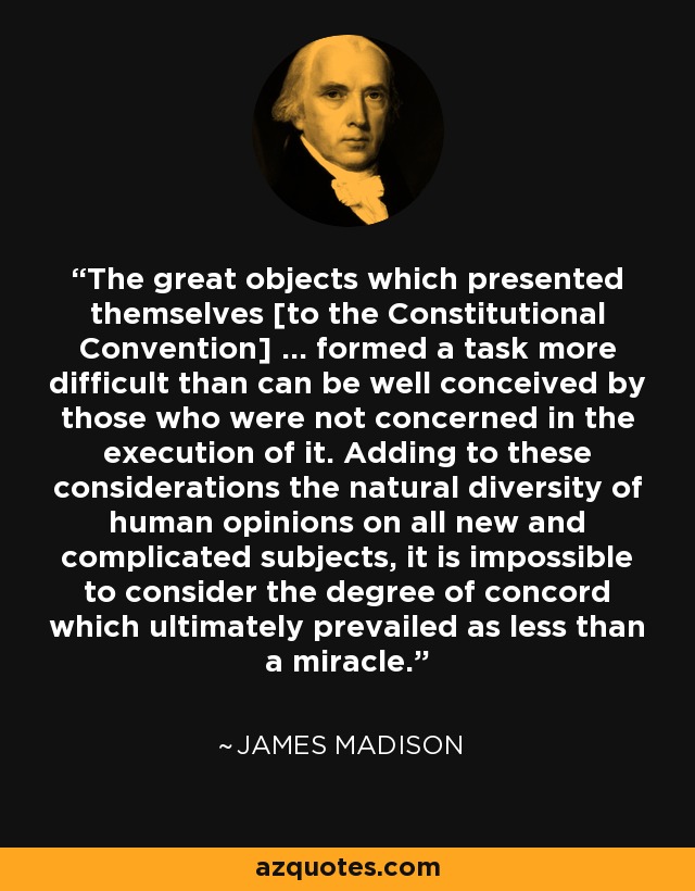 The great objects which presented themselves [to the Constitutional Convention] ... formed a task more difficult than can be well conceived by those who were not concerned in the execution of it. Adding to these considerations the natural diversity of human opinions on all new and complicated subjects, it is impossible to consider the degree of concord which ultimately prevailed as less than a miracle. - James Madison